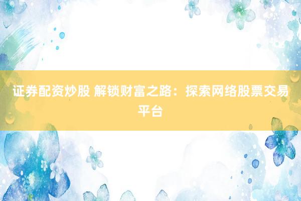 证券配资炒股 解锁财富之路：探索网络股票交易平台