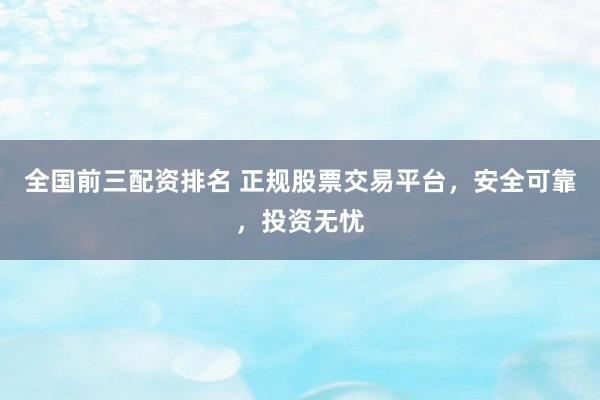 全国前三配资排名 正规股票交易平台，安全可靠，投资无忧