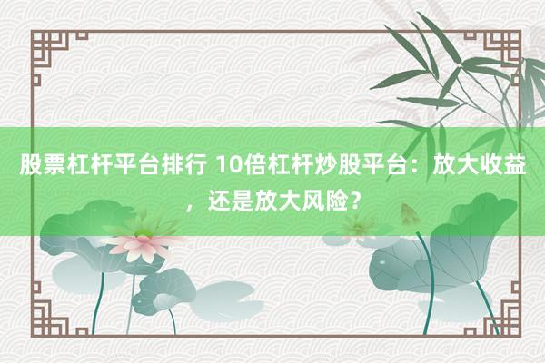 股票杠杆平台排行 10倍杠杆炒股平台：放大收益，还是放大风险？