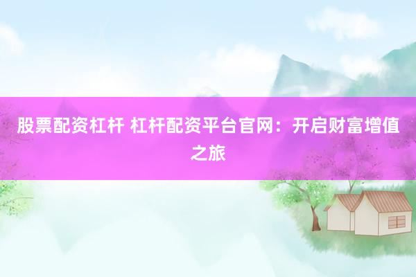 股票配资杠杆 杠杆配资平台官网：开启财富增值之旅