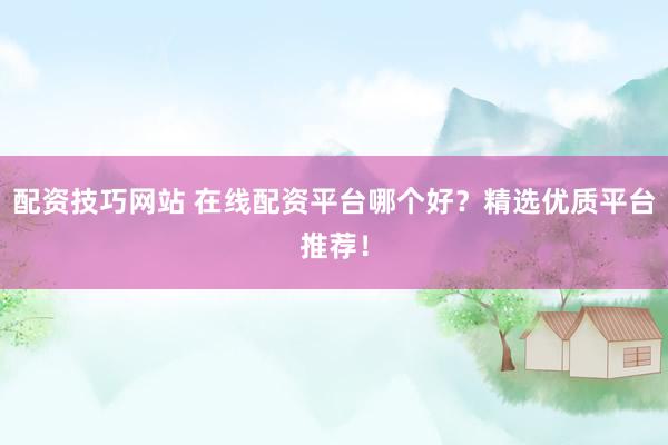 配资技巧网站 在线配资平台哪个好？精选优质平台推荐！