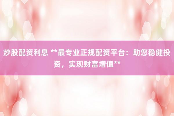 炒股配资利息 **最专业正规配资平台：助您稳健投资，实现财富增值**