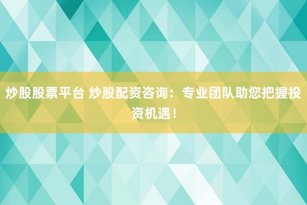 炒股股票平台 炒股配资咨询：专业团队助您把握投资机遇！