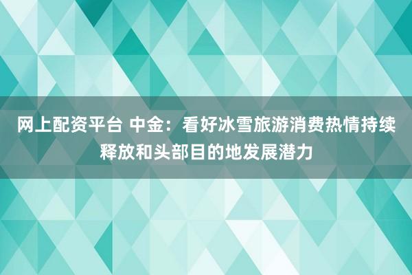 网上配资平台 中金：看好冰雪旅游消费热情持续释放和头部目的地发展潜力