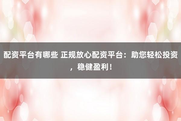 配资平台有哪些 正规放心配资平台：助您轻松投资，稳健盈利！