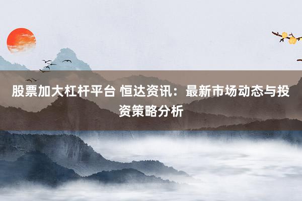 股票加大杠杆平台 恒达资讯：最新市场动态与投资策略分析
