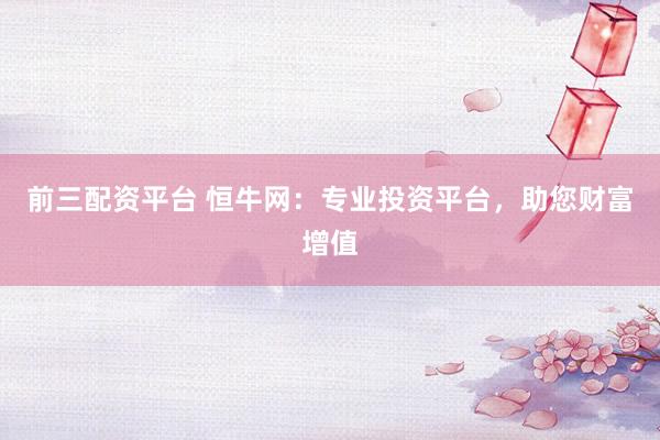 前三配资平台 恒牛网：专业投资平台，助您财富增值