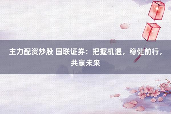 主力配资炒股 国联证券：把握机遇，稳健前行，共赢未来