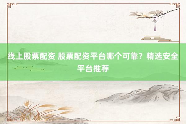 线上股票配资 股票配资平台哪个可靠？精选安全平台推荐