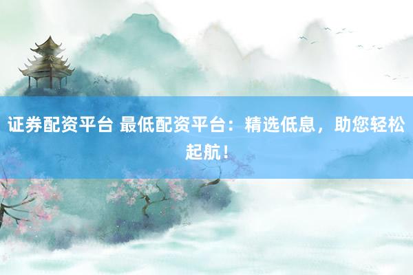 证券配资平台 最低配资平台：精选低息，助您轻松起航！