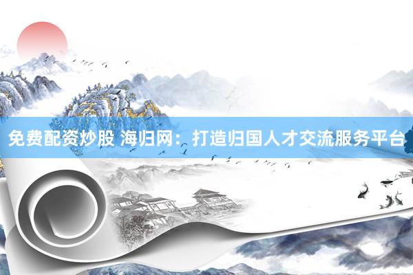 免费配资炒股 海归网：打造归国人才交流服务平台