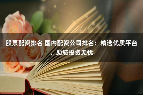 股票配资排名 国内配资公司排名：精选优质平台，助您投资无忧