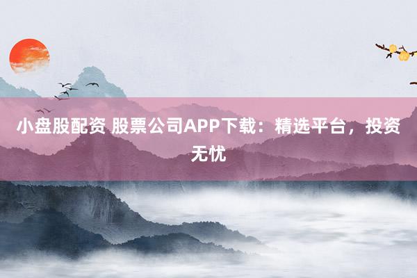 小盘股配资 股票公司APP下载：精选平台，投资无忧
