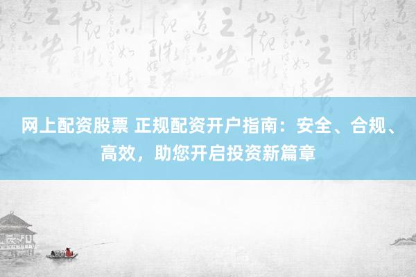 网上配资股票 正规配资开户指南：安全、合规、高效，助您开启投资新篇章