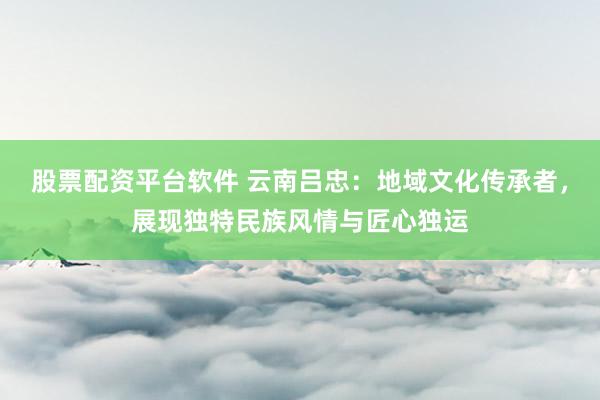 股票配资平台软件 云南吕忠：地域文化传承者，展现独特民族风情与匠心独运