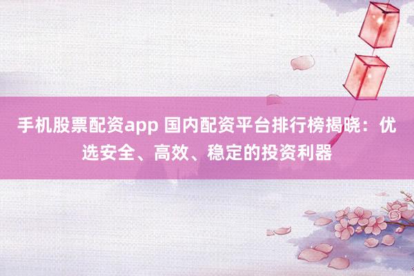 手机股票配资app 国内配资平台排行榜揭晓：优选安全、高效、稳定的投资利器