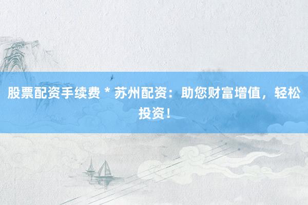 股票配资手续费 * 苏州配资：助您财富增值，轻松投资！