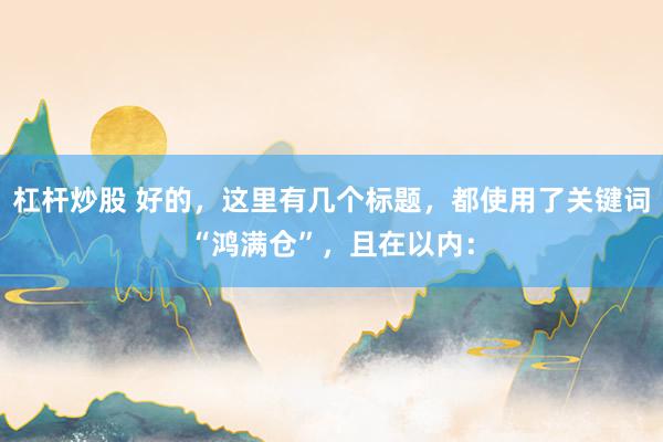 杠杆炒股 好的，这里有几个标题，都使用了关键词“鸿满仓”，且在以内：