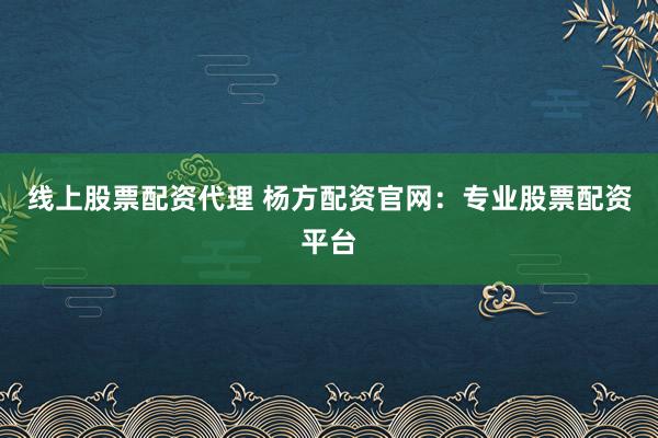 线上股票配资代理 杨方配资官网：专业股票配资平台