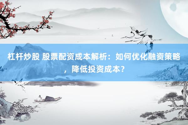 杠杆炒股 股票配资成本解析：如何优化融资策略，降低投资成本？