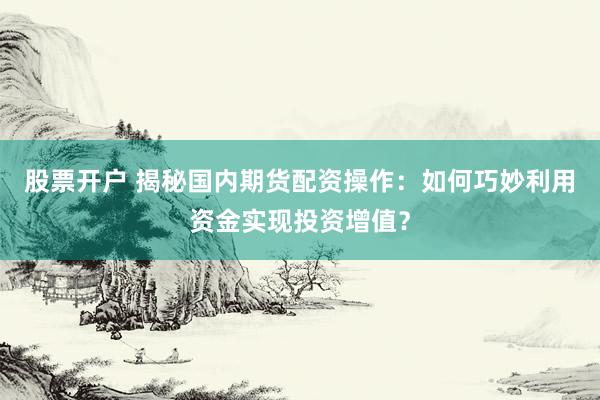 股票开户 揭秘国内期货配资操作：如何巧妙利用资金实现投资增值？