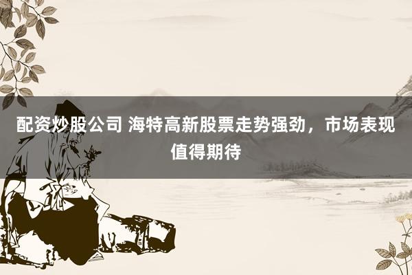 配资炒股公司 海特高新股票走势强劲，市场表现值得期待