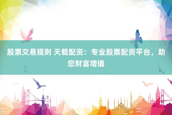 股票交易规则 天载配资：专业股票配资平台，助您财富增值