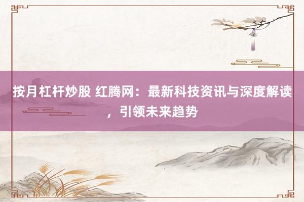 按月杠杆炒股 红腾网：最新科技资讯与深度解读，引领未来趋势