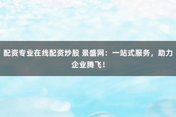 配资专业在线配资炒股 景盛网：一站式服务，助力企业腾飞！