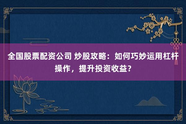 全国股票配资公司 炒股攻略：如何巧妙运用杠杆操作，提升投资收益？