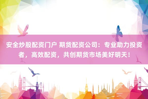 安全炒股配资门户 期货配资公司：专业助力投资者，高效配资，共创期货市场美好明天！