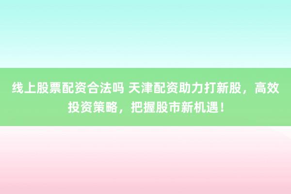 线上股票配资合法吗 天津配资助力打新股，高效投资策略，把握股市新机遇！