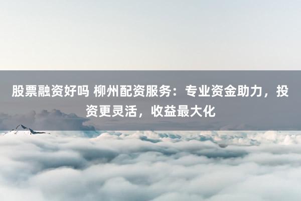 股票融资好吗 柳州配资服务：专业资金助力，投资更灵活，收益最大化