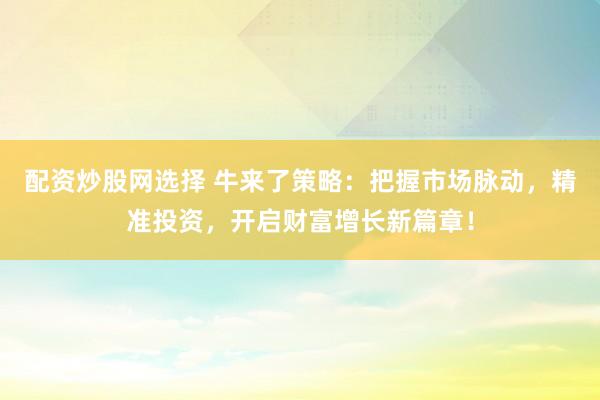 配资炒股网选择 牛来了策略：把握市场脉动，精准投资，开启财富增长新篇章！