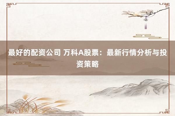 最好的配资公司 万科A股票：最新行情分析与投资策略