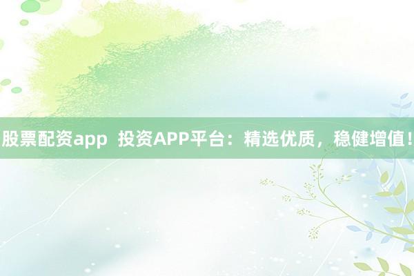 股票配资app  投资APP平台：精选优质，稳健增值！