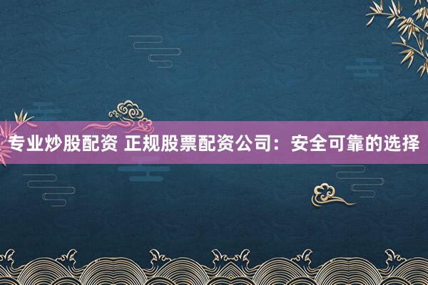 专业炒股配资 正规股票配资公司：安全可靠的选择