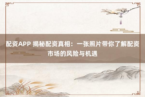 配资APP 揭秘配资真相：一张照片带你了解配资市场的风险与机遇
