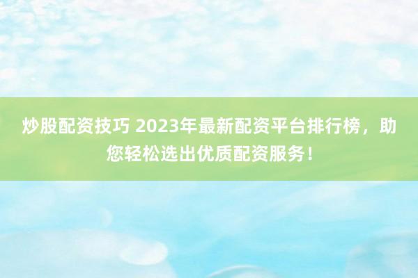 炒股配资技巧 2023年最新配资平台排行榜，助您轻松选出优质配资服务！