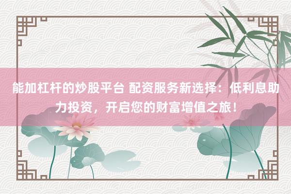 能加杠杆的炒股平台 配资服务新选择：低利息助力投资，开启您的财富增值之旅！
