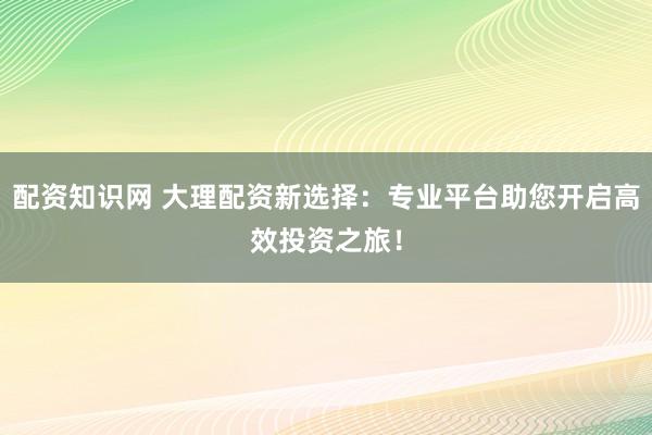 配资知识网 大理配资新选择：专业平台助您开启高效投资之旅！