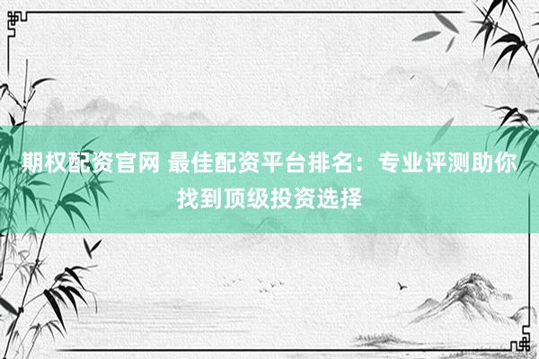 期权配资官网 最佳配资平台排名：专业评测助你找到顶级投资选择