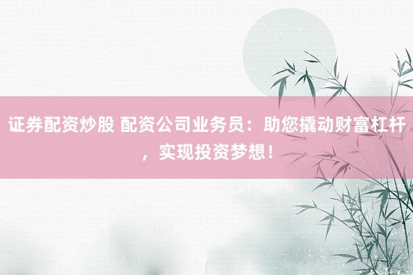 证券配资炒股 配资公司业务员：助您撬动财富杠杆，实现投资梦想！