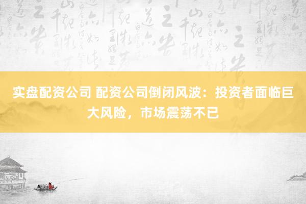 实盘配资公司 配资公司倒闭风波：投资者面临巨大风险，市场震荡不已