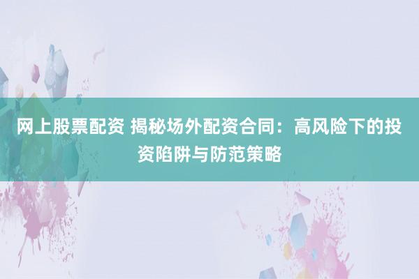 网上股票配资 揭秘场外配资合同：高风险下的投资陷阱与防范策略