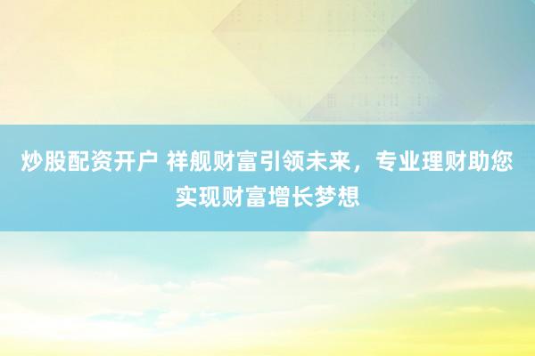 炒股配资开户 祥舰财富引领未来，专业理财助您实现财富增长梦想