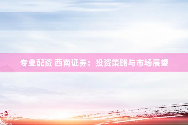 专业配资 西南证券：投资策略与市场展望