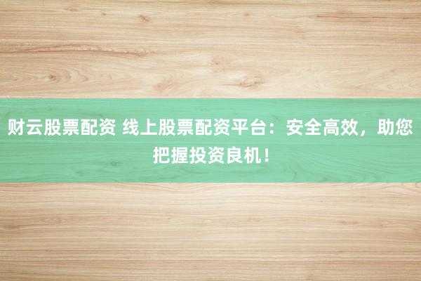 财云股票配资 线上股票配资平台：安全高效，助您把握投资良机！