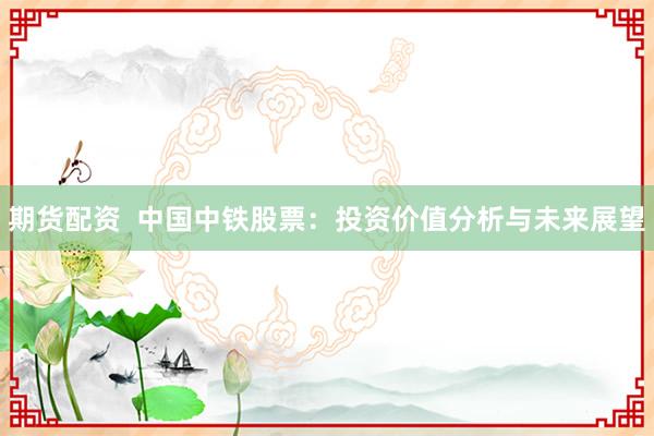 期货配资  中国中铁股票：投资价值分析与未来展望