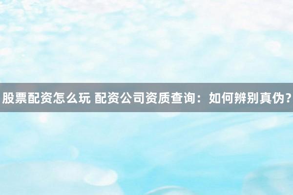 股票配资怎么玩 配资公司资质查询：如何辨别真伪？